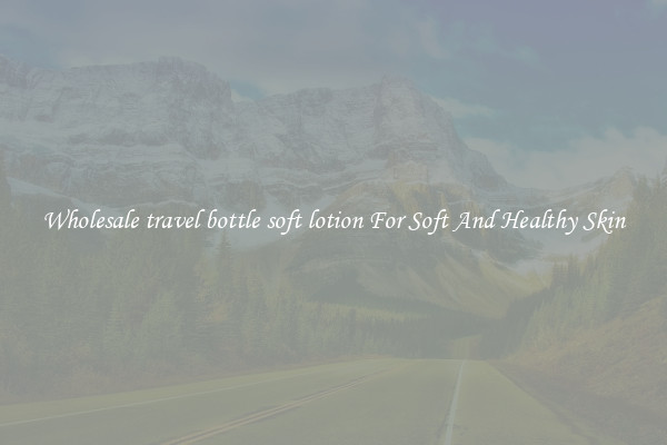 Wholesale travel bottle soft lotion For Soft And Healthy Skin