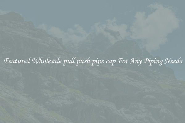 Featured Wholesale pull push pipe cap For Any Piping Needs