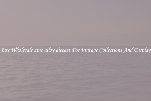 Buy Wholesale zinc alloy diecast For Vintage Collections And Display