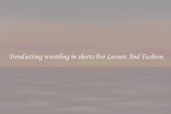 Trendsetting wrestling in shorts For Leisure And Fashion